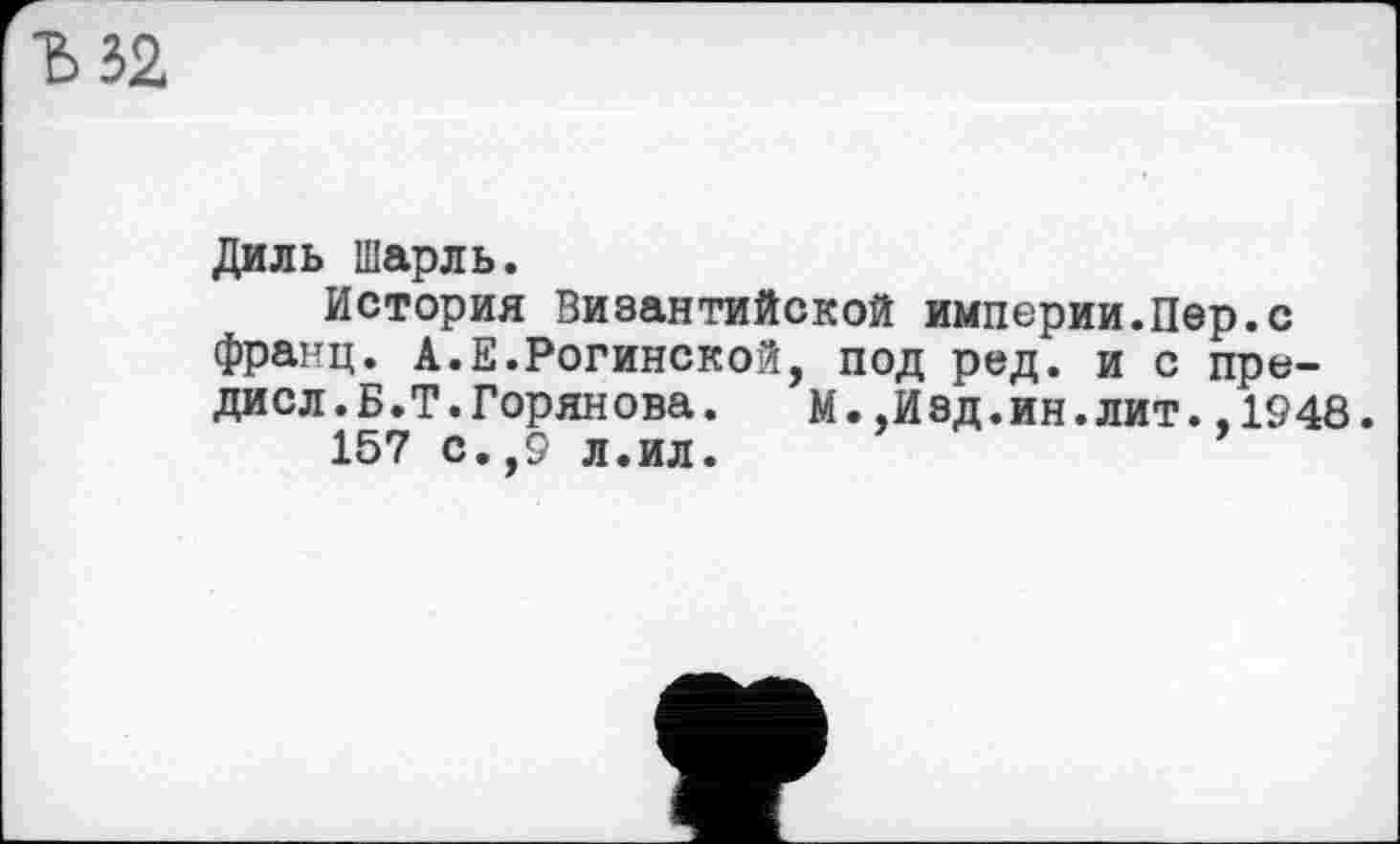 ﻿32
Диль Шарль.
История Византийской империи.Пер.с франц. А.Е.Рогинской, под ред. и с пре-ДИСл.Б.Т.Горянова. М.,Изд.ин.лит.,1948.
157 с.,9 л.ил.